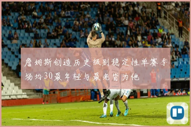 詹姆斯创造历史级别稳定性单赛季场均30最年轻与最老皆为他