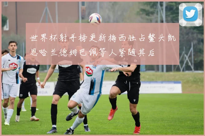 世界杯射手榜更新梅西独占鳌头凯恩哈兰德姆巴佩等人紧随其后