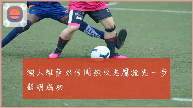 湖人维萨尔传闻热议老鹰抢先一步截胡成功