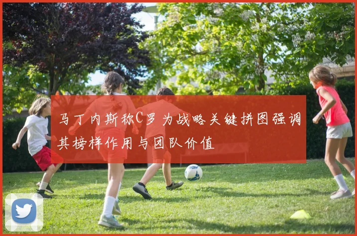 马丁内斯称C罗为战略关键拼图强调其榜样作用与团队价值