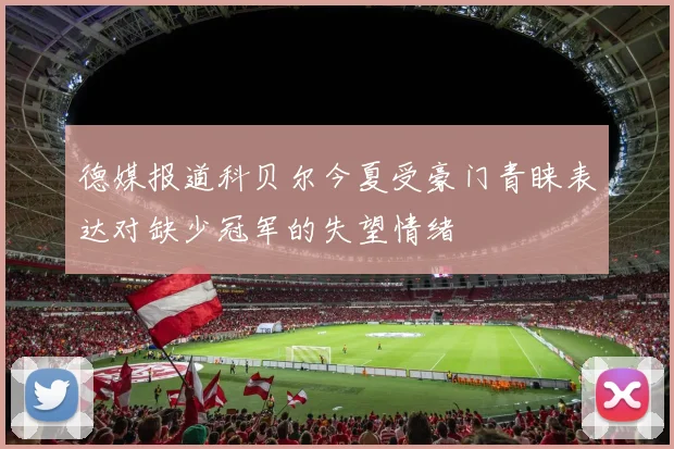 德媒报道科贝尔今夏受豪门青睐表达对缺少冠军的失望情绪
