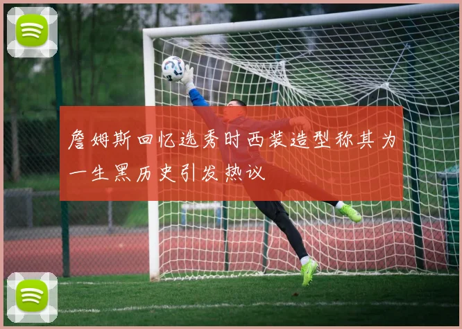 詹姆斯回忆选秀时西装造型称其为一生黑历史引发热议