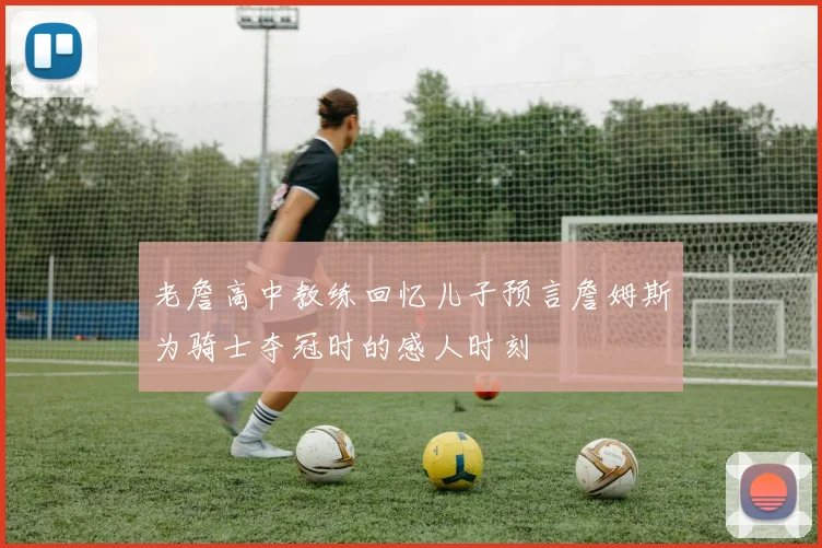 老詹高中教练回忆儿子预言詹姆斯为骑士夺冠时的感人时刻