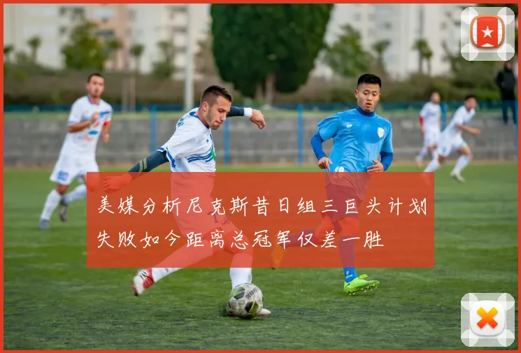 美媒分析尼克斯昔日组三巨头计划失败如今距离总冠军仅差一胜