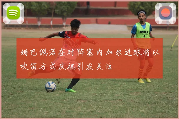 姆巴佩若在对阵塞内加尔进球将以吹笛方式庆祝引发关注