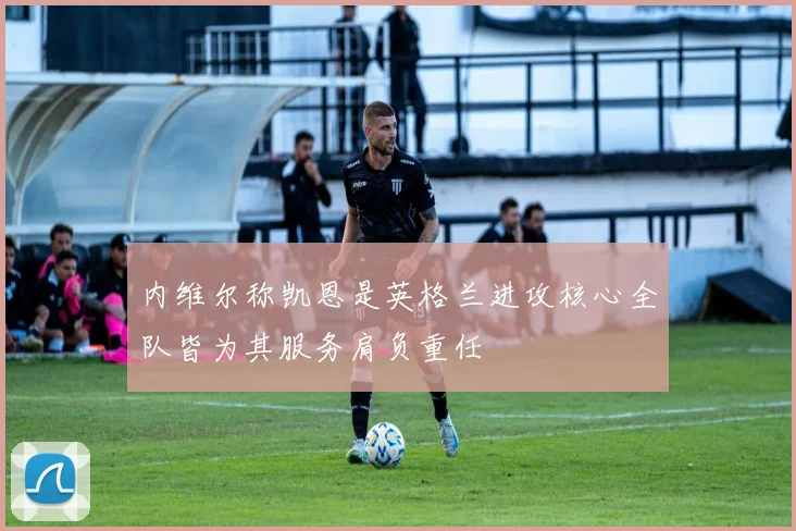 内维尔称凯恩是英格兰进攻核心全队皆为其服务肩负重任