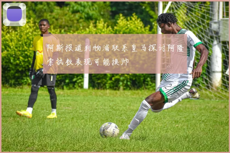 阿斯报道利物浦联系皇马探讨阿隆索执教表现可能换帅