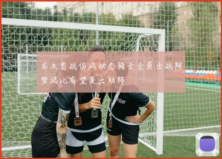 东决首战伤病动态骑士全员出战阿努诺比有望复出助阵