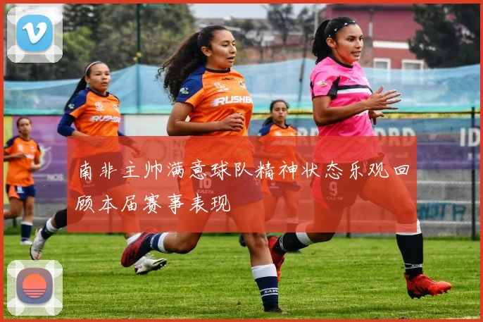 南非主帅满意球队精神状态乐观回顾本届赛事表现