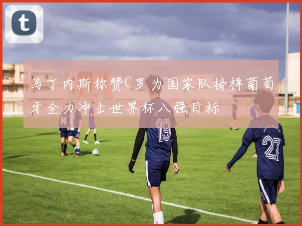 马丁内斯称赞C罗为国家队榜样葡萄牙全力冲击世界杯八强目标