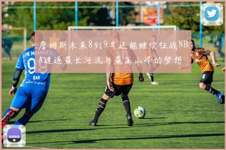 詹姆斯未来8到9年还能继续征战NBA追逐最长河流与最高山峰的梦想