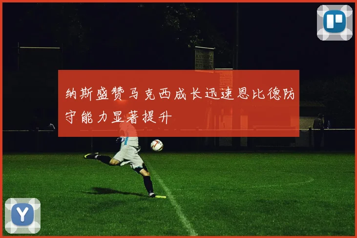 纳斯盛赞马克西成长迅速恩比德防守能力显著提升