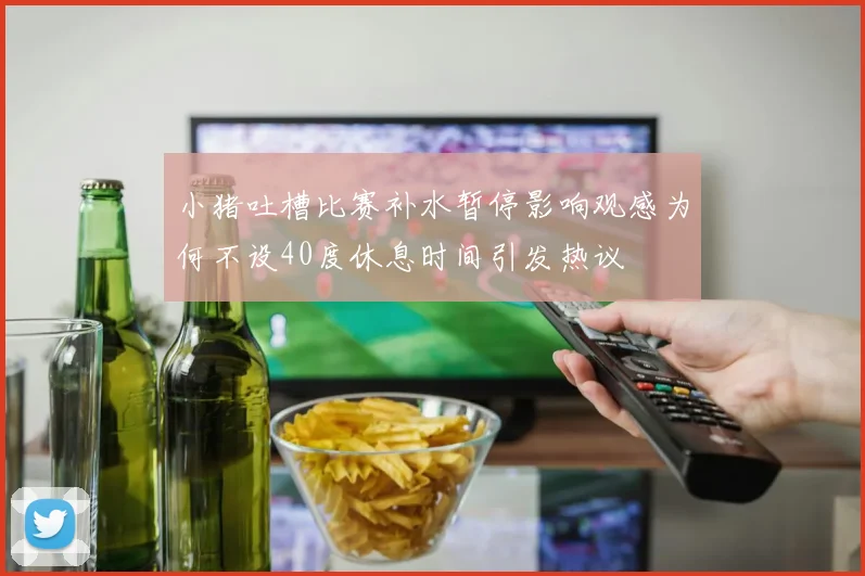 小猪吐槽比赛补水暂停影响观感为何不设40度休息时间引发热议