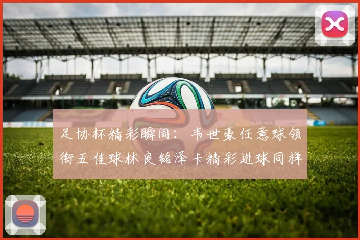 足协杯精彩瞬间：韦世豪任意球领衔五佳球林良铭泽卡精彩进球同样耀眼