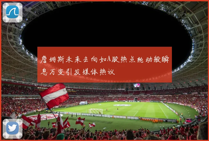 詹姆斯未来去向如A股热点轮动般瞬息万变引发媒体热议
