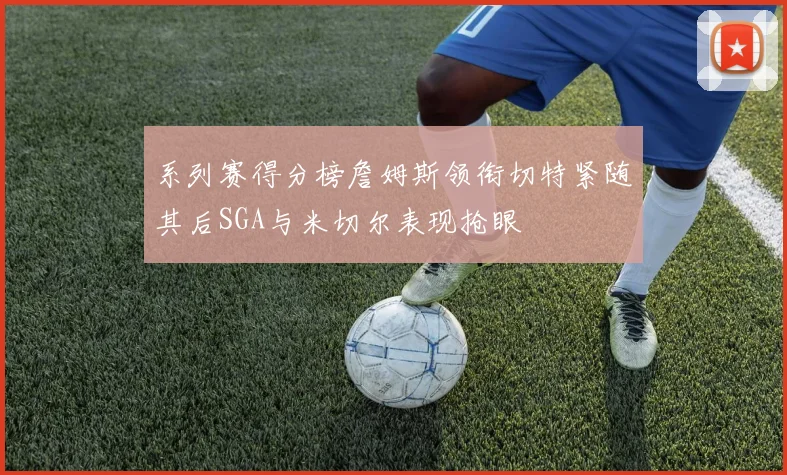系列赛得分榜詹姆斯领衔切特紧随其后SGA与米切尔表现抢眼