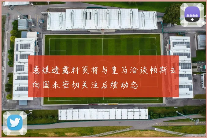 意媒透露科莫将与皇马洽谈帕斯去向国米密切关注后续动态