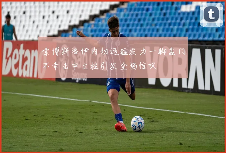 索博斯洛伊内切迅猛发力一脚轰门不幸击中立柱引发全场惊叹