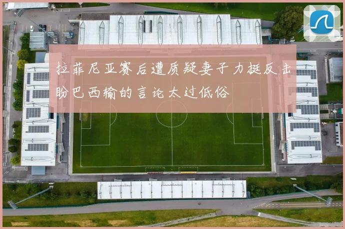 拉菲尼亚赛后遭质疑妻子力挺反击盼巴西输的言论太过低俗